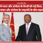 नई दिल्ली में भारत और अंगोला के रिश्तों को नई दिशा, विदेश मंत्री एस. जयशंकर और अंगोला के राष्ट्रपति के बीच महत्वपूर्ण भेंट
