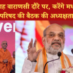 अमित शाह वाराणसी दौरे पर, करेंगे मध्य क्षेत्रीय परिषद की बैठक की अध्यक्षता