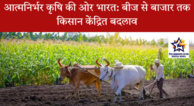भारत की आत्मनिर्भर कृषि: बीज से बाजार तक ऐतिहासिक बदलाव